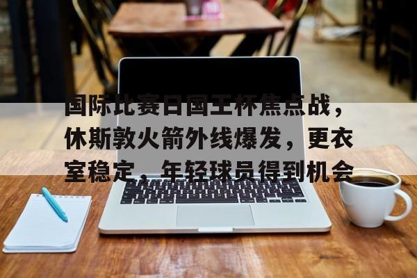 国际比赛日国王杯焦点战，休斯敦火箭外线爆发，更衣室稳定，年轻球员得到机会的简单介绍
